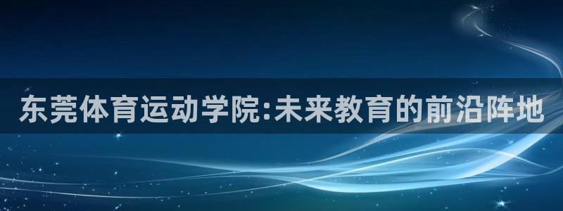 必发官网下载招商电话号码是多少：东莞体育运动学院:未来教育的