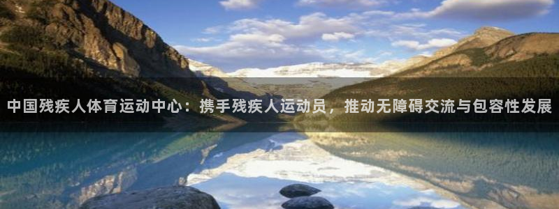 必发官网下载平台注册流程视频：中国残疾人体育运动中心：携手残